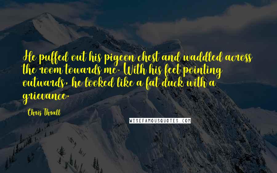 Chris Thrall Quotes: He puffed out his pigeon chest and waddled across the room towards me. With his feet pointing outwards, he looked like a fat duck with a grievance.