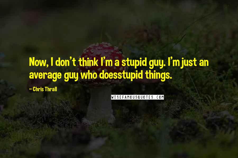 Chris Thrall Quotes: Now, I don't think I'm a stupid guy. I'm just an average guy who doesstupid things.