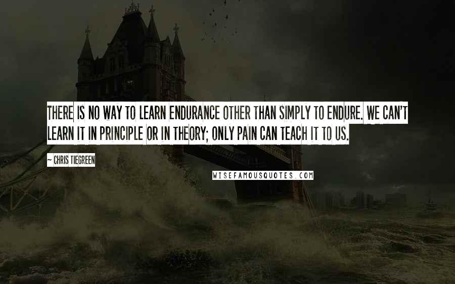 Chris Tiegreen Quotes: There is no way to learn endurance other than simply to endure. We can't learn it in principle or in theory; only pain can teach it to us.