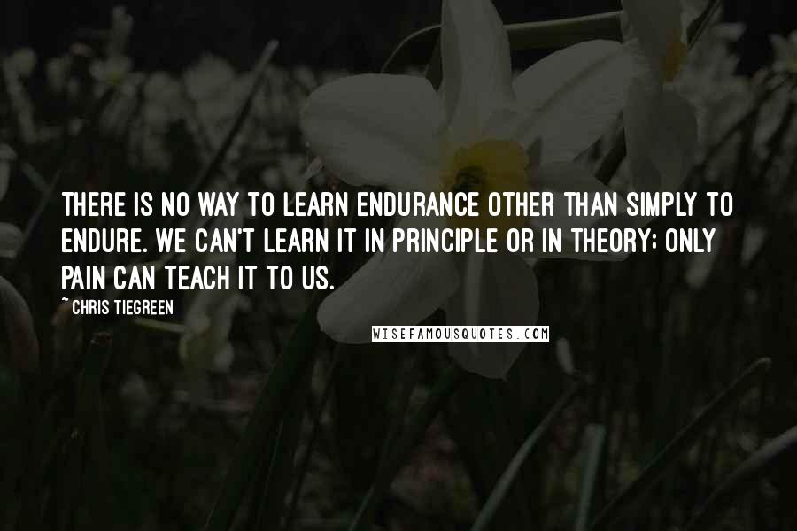 Chris Tiegreen Quotes: There is no way to learn endurance other than simply to endure. We can't learn it in principle or in theory; only pain can teach it to us.