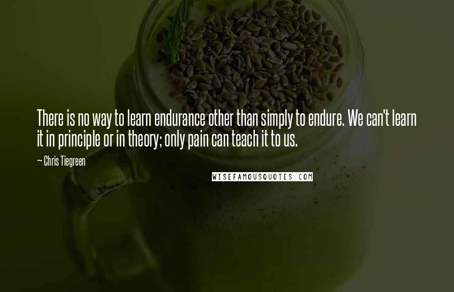 Chris Tiegreen Quotes: There is no way to learn endurance other than simply to endure. We can't learn it in principle or in theory; only pain can teach it to us.