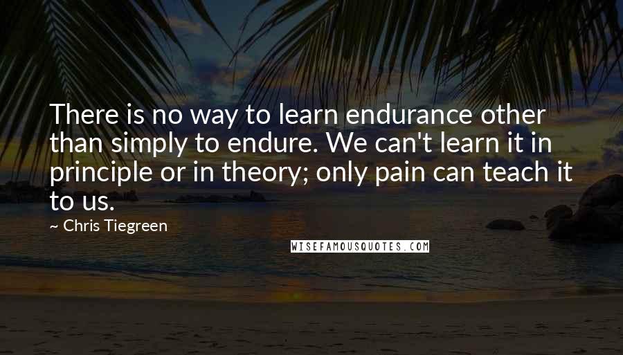 Chris Tiegreen Quotes: There is no way to learn endurance other than simply to endure. We can't learn it in principle or in theory; only pain can teach it to us.