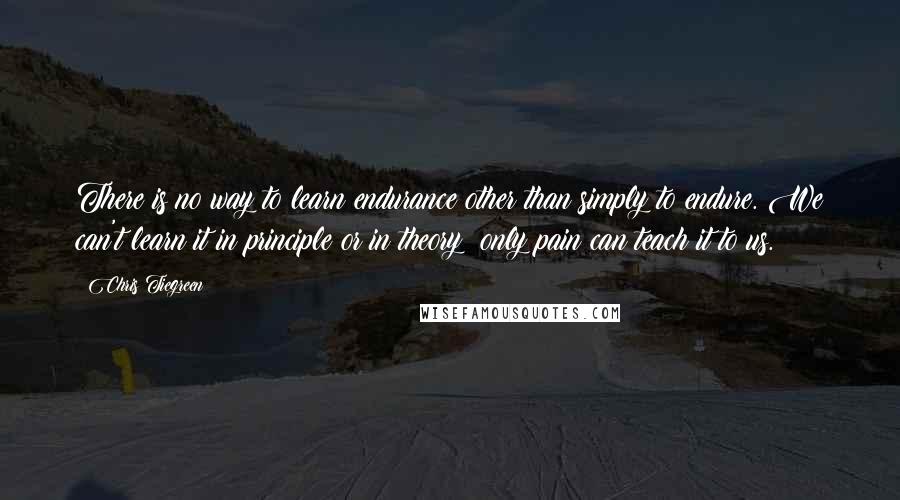 Chris Tiegreen Quotes: There is no way to learn endurance other than simply to endure. We can't learn it in principle or in theory; only pain can teach it to us.