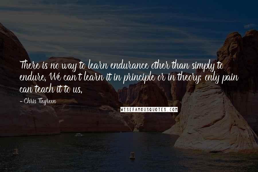 Chris Tiegreen Quotes: There is no way to learn endurance other than simply to endure. We can't learn it in principle or in theory; only pain can teach it to us.