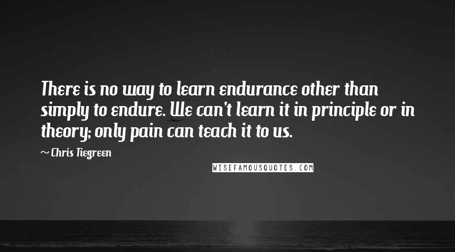 Chris Tiegreen Quotes: There is no way to learn endurance other than simply to endure. We can't learn it in principle or in theory; only pain can teach it to us.