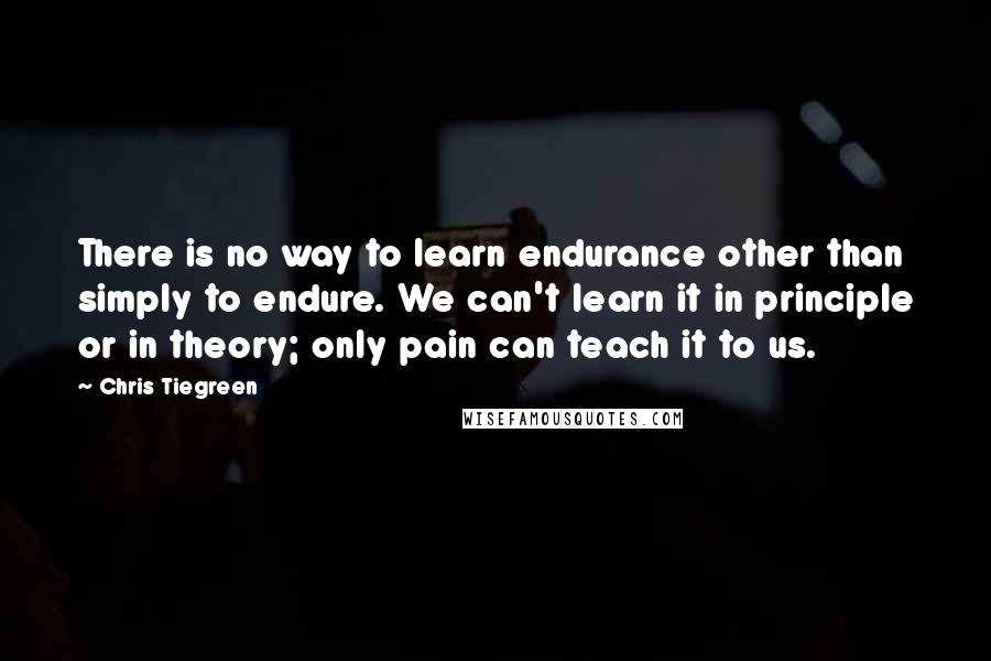 Chris Tiegreen Quotes: There is no way to learn endurance other than simply to endure. We can't learn it in principle or in theory; only pain can teach it to us.