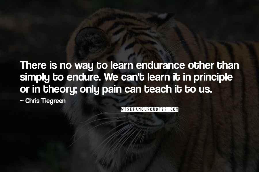 Chris Tiegreen Quotes: There is no way to learn endurance other than simply to endure. We can't learn it in principle or in theory; only pain can teach it to us.
