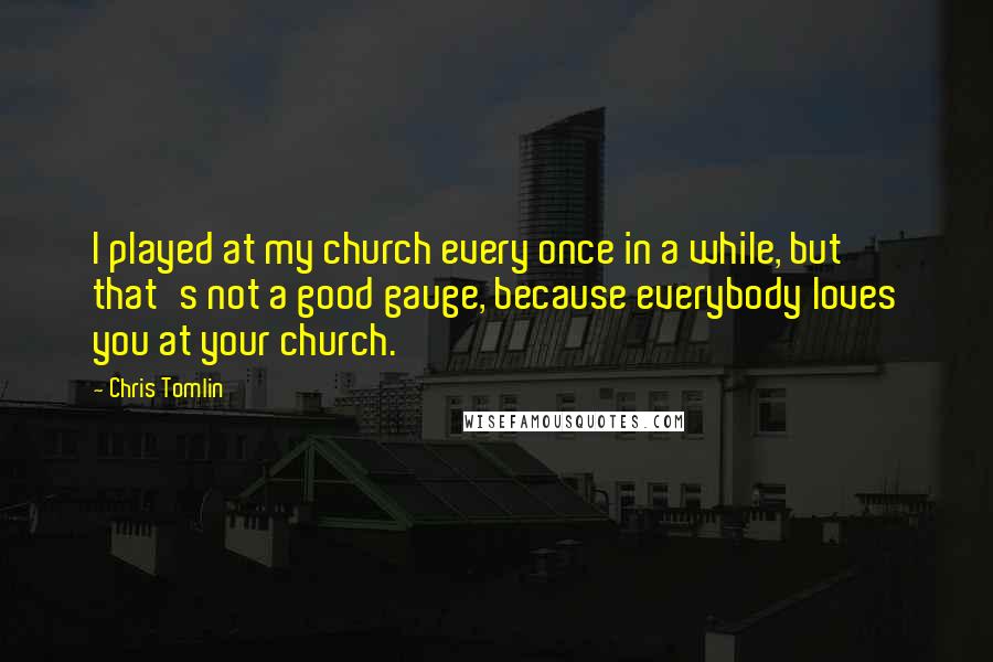Chris Tomlin Quotes: I played at my church every once in a while, but that's not a good gauge, because everybody loves you at your church.