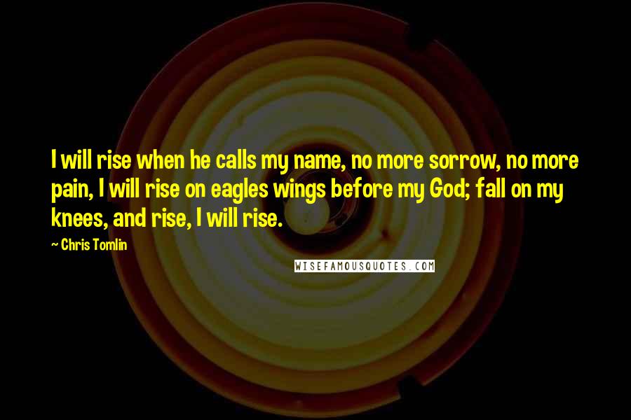 Chris Tomlin Quotes: I will rise when he calls my name, no more sorrow, no more pain, I will rise on eagles wings before my God; fall on my knees, and rise, I will rise.