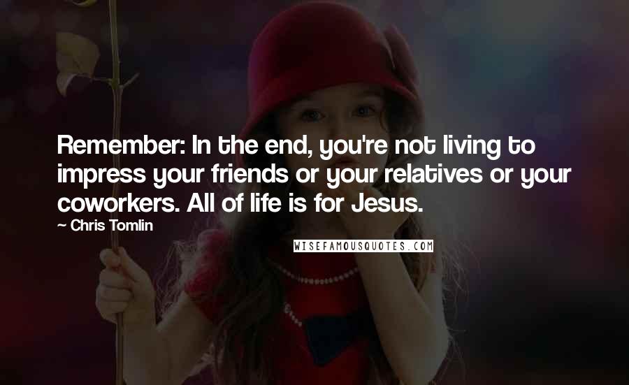 Chris Tomlin Quotes: Remember: In the end, you're not living to impress your friends or your relatives or your coworkers. All of life is for Jesus.