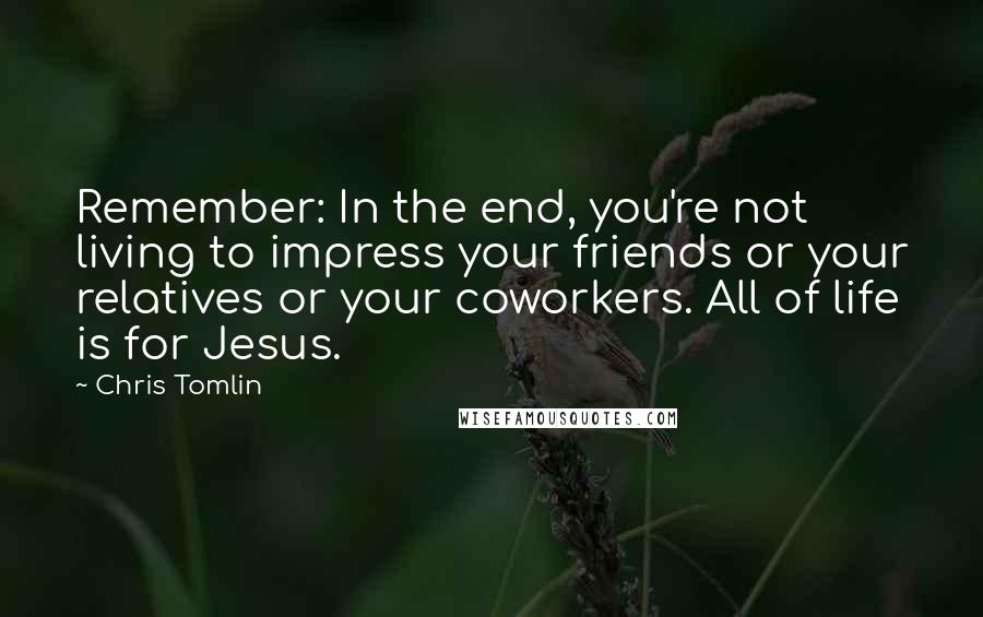 Chris Tomlin Quotes: Remember: In the end, you're not living to impress your friends or your relatives or your coworkers. All of life is for Jesus.