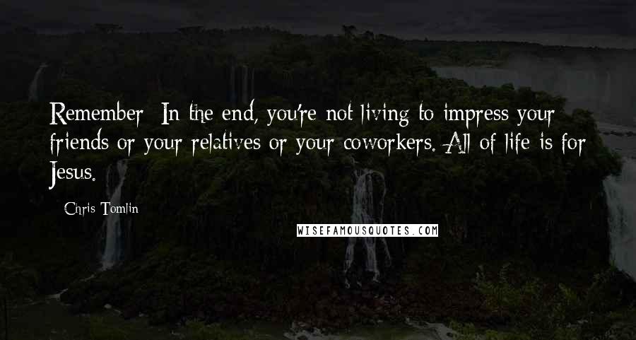 Chris Tomlin Quotes: Remember: In the end, you're not living to impress your friends or your relatives or your coworkers. All of life is for Jesus.