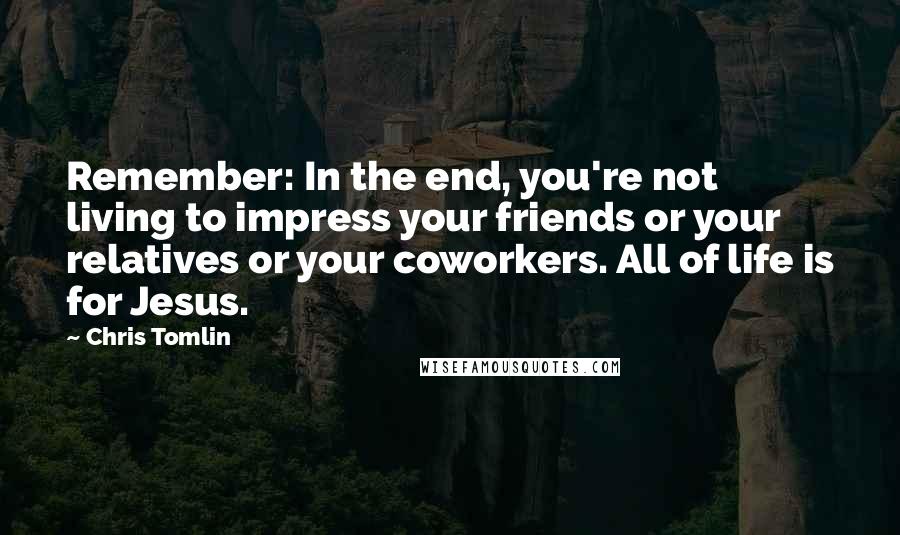 Chris Tomlin Quotes: Remember: In the end, you're not living to impress your friends or your relatives or your coworkers. All of life is for Jesus.