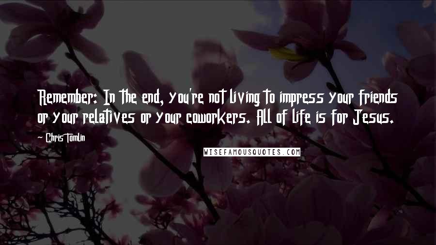 Chris Tomlin Quotes: Remember: In the end, you're not living to impress your friends or your relatives or your coworkers. All of life is for Jesus.