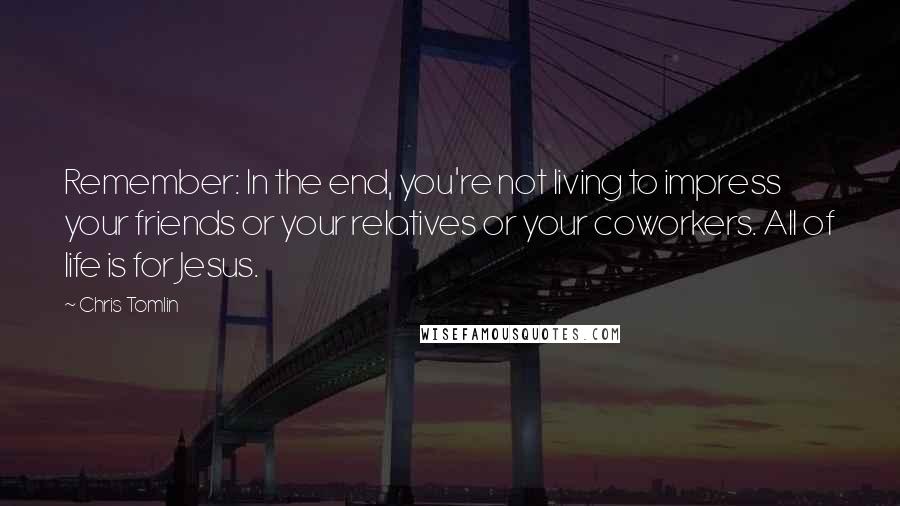 Chris Tomlin Quotes: Remember: In the end, you're not living to impress your friends or your relatives or your coworkers. All of life is for Jesus.