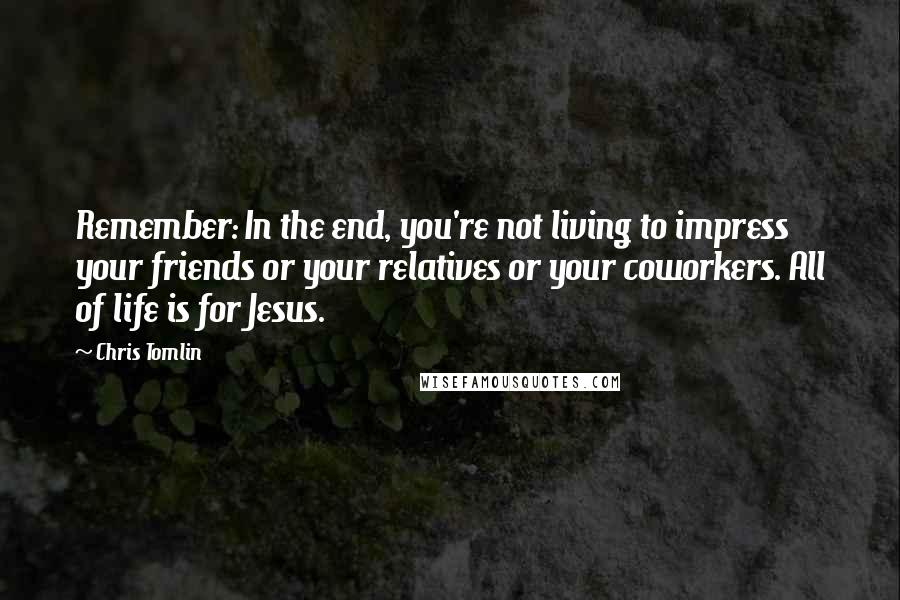 Chris Tomlin Quotes: Remember: In the end, you're not living to impress your friends or your relatives or your coworkers. All of life is for Jesus.