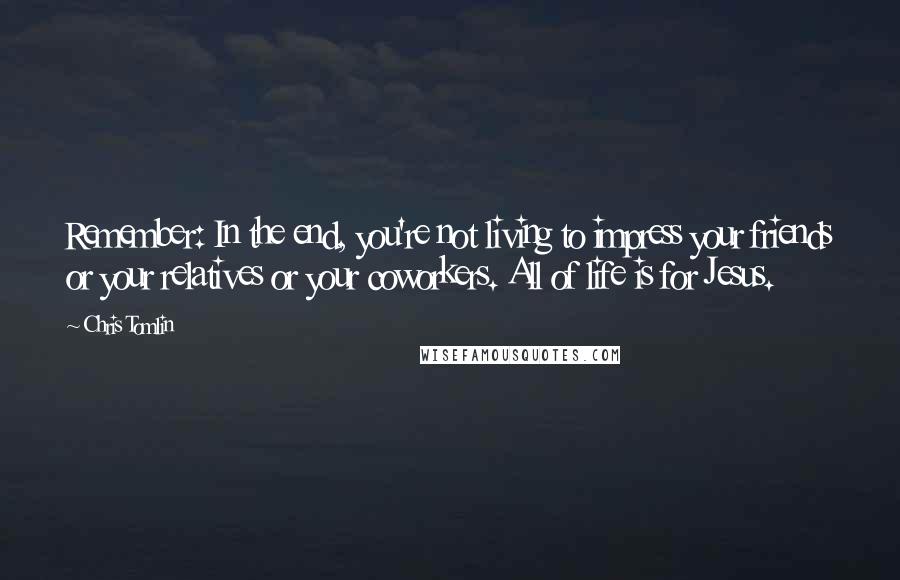 Chris Tomlin Quotes: Remember: In the end, you're not living to impress your friends or your relatives or your coworkers. All of life is for Jesus.