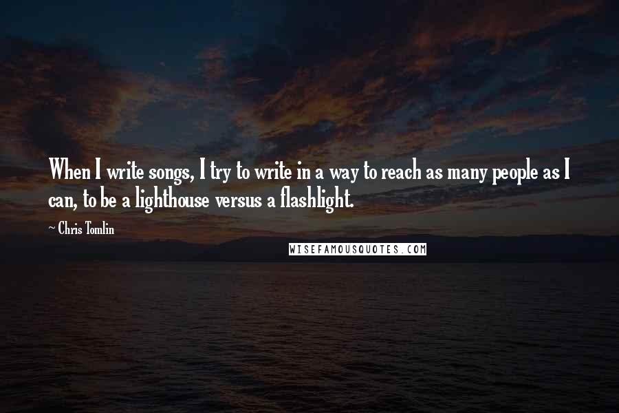 Chris Tomlin Quotes: When I write songs, I try to write in a way to reach as many people as I can, to be a lighthouse versus a flashlight.