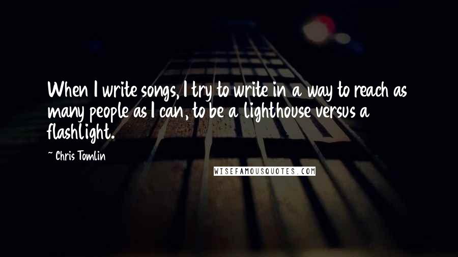 Chris Tomlin Quotes: When I write songs, I try to write in a way to reach as many people as I can, to be a lighthouse versus a flashlight.