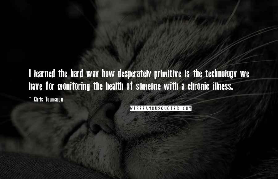 Chris Toumazou Quotes: I learned the hard way how desperately primitive is the technology we have for monitoring the health of someone with a chronic illness.