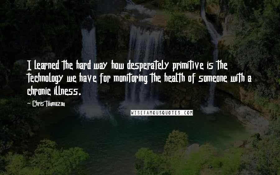 Chris Toumazou Quotes: I learned the hard way how desperately primitive is the technology we have for monitoring the health of someone with a chronic illness.