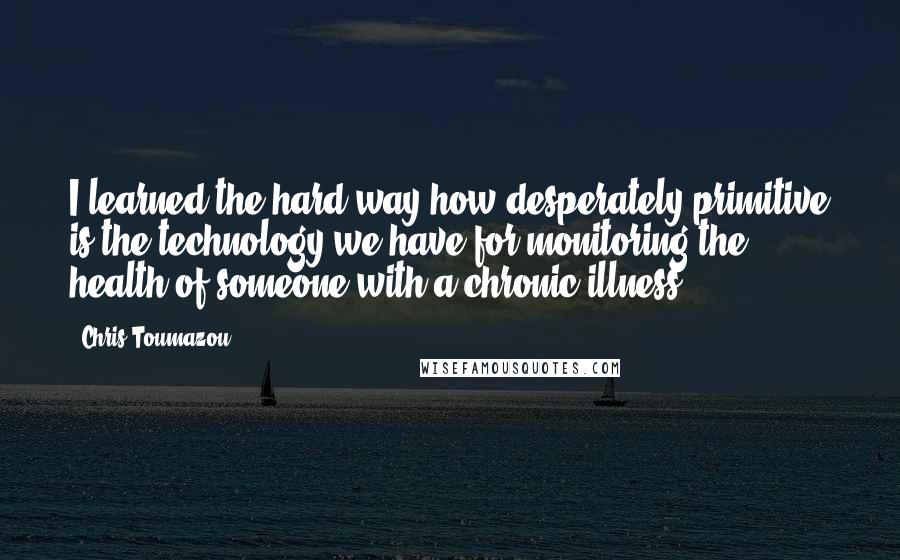 Chris Toumazou Quotes: I learned the hard way how desperately primitive is the technology we have for monitoring the health of someone with a chronic illness.