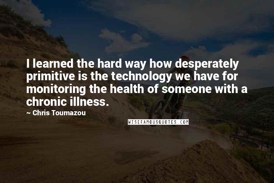 Chris Toumazou Quotes: I learned the hard way how desperately primitive is the technology we have for monitoring the health of someone with a chronic illness.