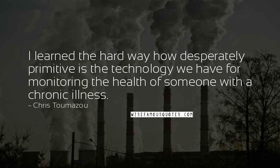 Chris Toumazou Quotes: I learned the hard way how desperately primitive is the technology we have for monitoring the health of someone with a chronic illness.