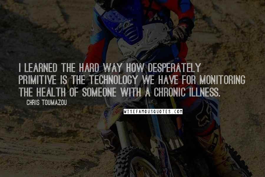 Chris Toumazou Quotes: I learned the hard way how desperately primitive is the technology we have for monitoring the health of someone with a chronic illness.