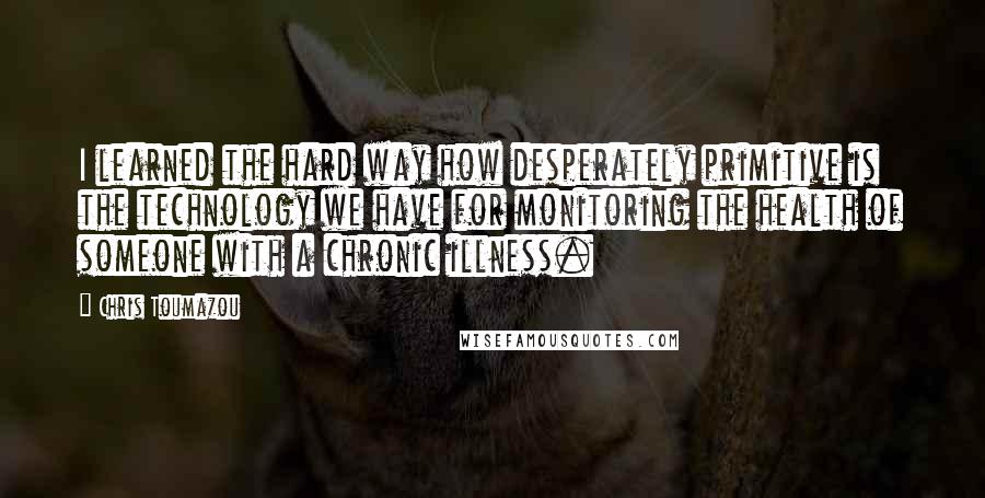 Chris Toumazou Quotes: I learned the hard way how desperately primitive is the technology we have for monitoring the health of someone with a chronic illness.