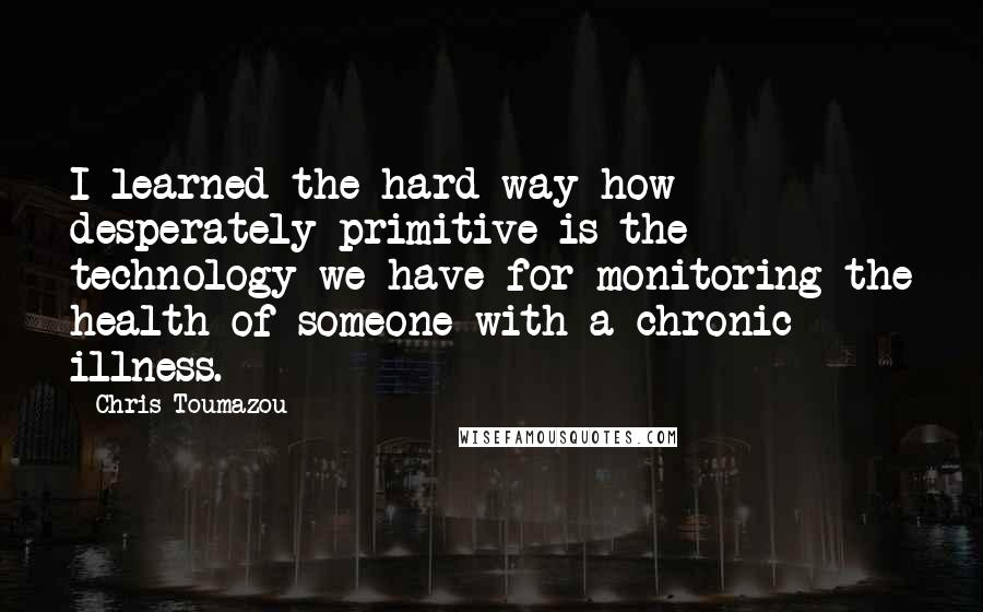 Chris Toumazou Quotes: I learned the hard way how desperately primitive is the technology we have for monitoring the health of someone with a chronic illness.