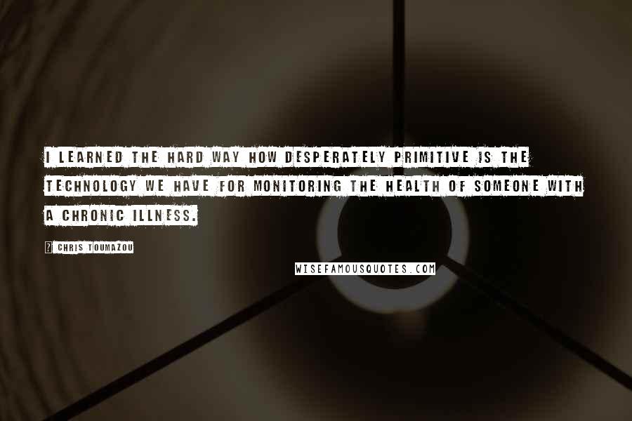 Chris Toumazou Quotes: I learned the hard way how desperately primitive is the technology we have for monitoring the health of someone with a chronic illness.