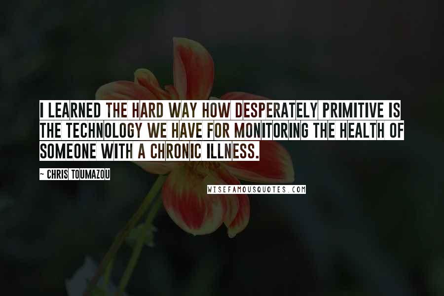 Chris Toumazou Quotes: I learned the hard way how desperately primitive is the technology we have for monitoring the health of someone with a chronic illness.