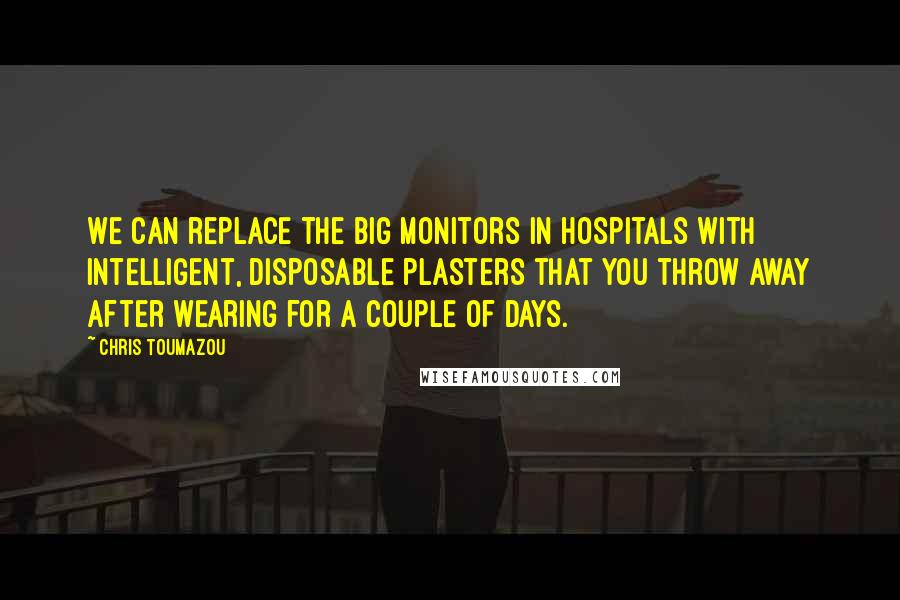 Chris Toumazou Quotes: We can replace the big monitors in hospitals with intelligent, disposable plasters that you throw away after wearing for a couple of days.