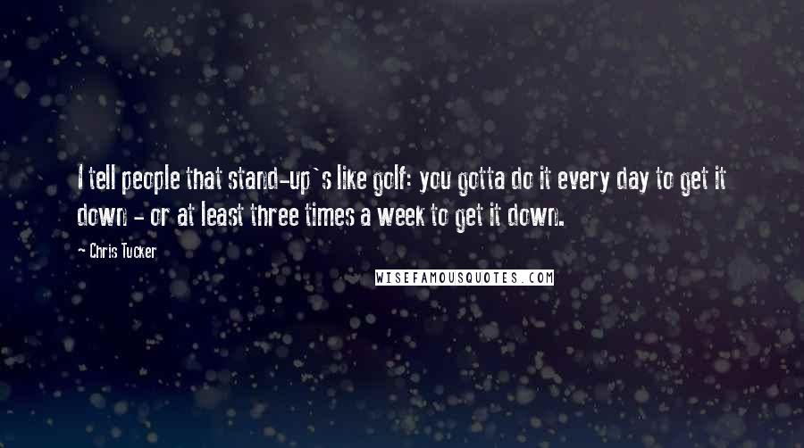 Chris Tucker Quotes: I tell people that stand-up's like golf: you gotta do it every day to get it down - or at least three times a week to get it down.
