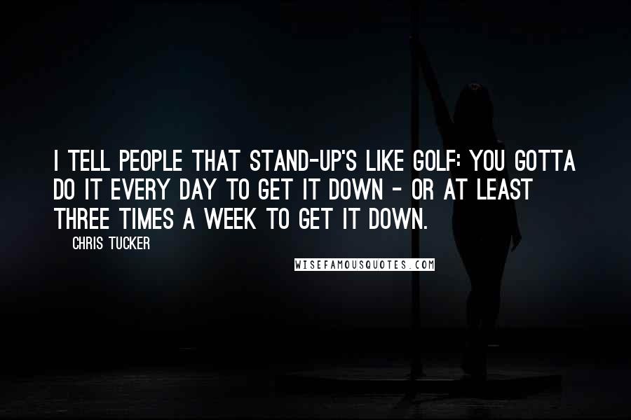 Chris Tucker Quotes: I tell people that stand-up's like golf: you gotta do it every day to get it down - or at least three times a week to get it down.