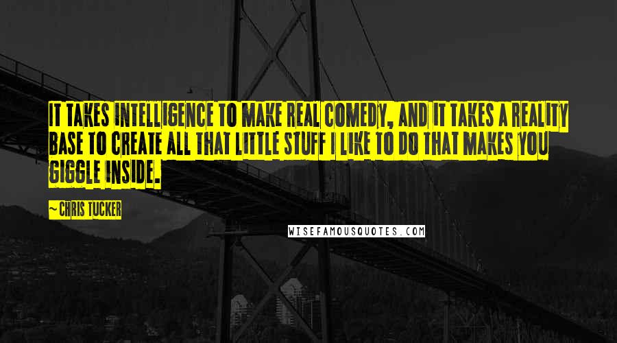 Chris Tucker Quotes: It takes intelligence to make real comedy, and it takes a reality base to create all that little stuff I like to do that makes you giggle inside.