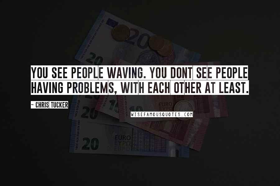 Chris Tucker Quotes: You see people waving. You dont see people having problems, with each other at least.