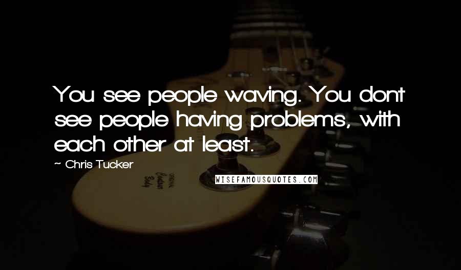 Chris Tucker Quotes: You see people waving. You dont see people having problems, with each other at least.