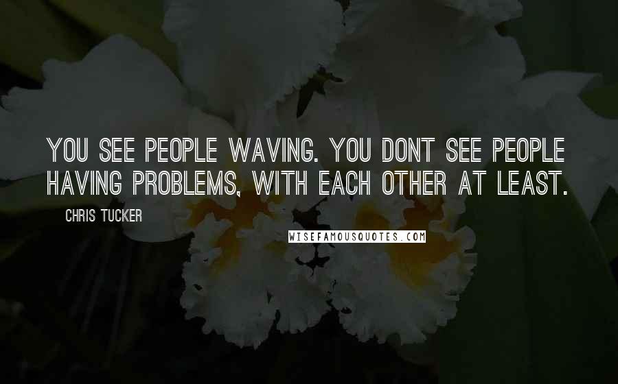Chris Tucker Quotes: You see people waving. You dont see people having problems, with each other at least.