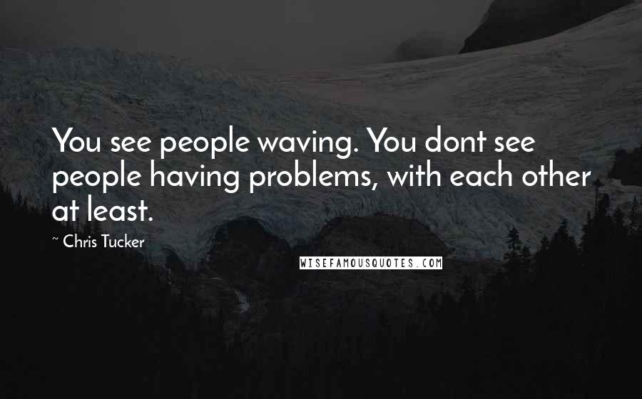 Chris Tucker Quotes: You see people waving. You dont see people having problems, with each other at least.