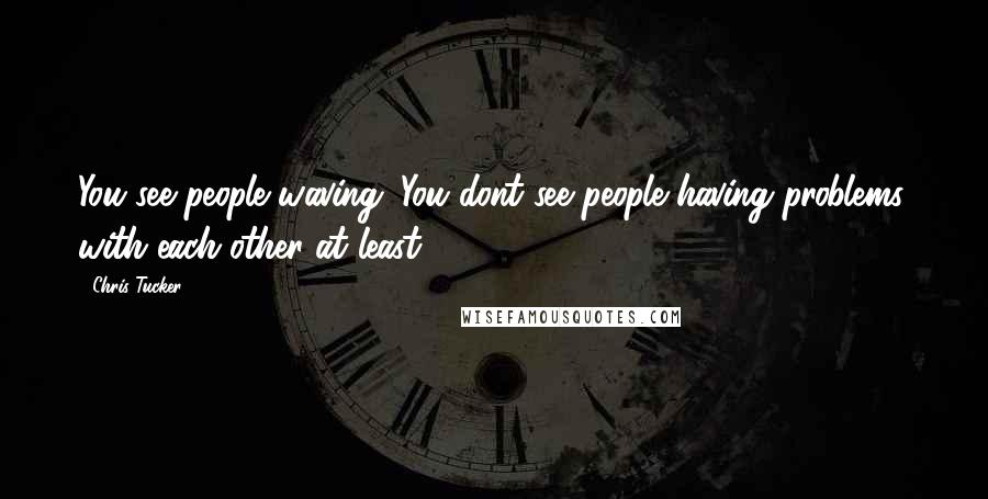 Chris Tucker Quotes: You see people waving. You dont see people having problems, with each other at least.