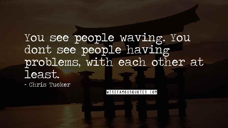 Chris Tucker Quotes: You see people waving. You dont see people having problems, with each other at least.