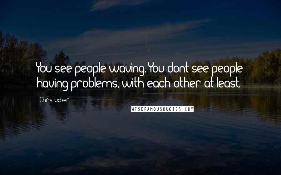 Chris Tucker Quotes: You see people waving. You dont see people having problems, with each other at least.