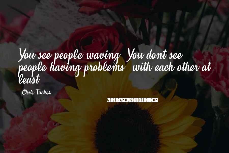 Chris Tucker Quotes: You see people waving. You dont see people having problems, with each other at least.