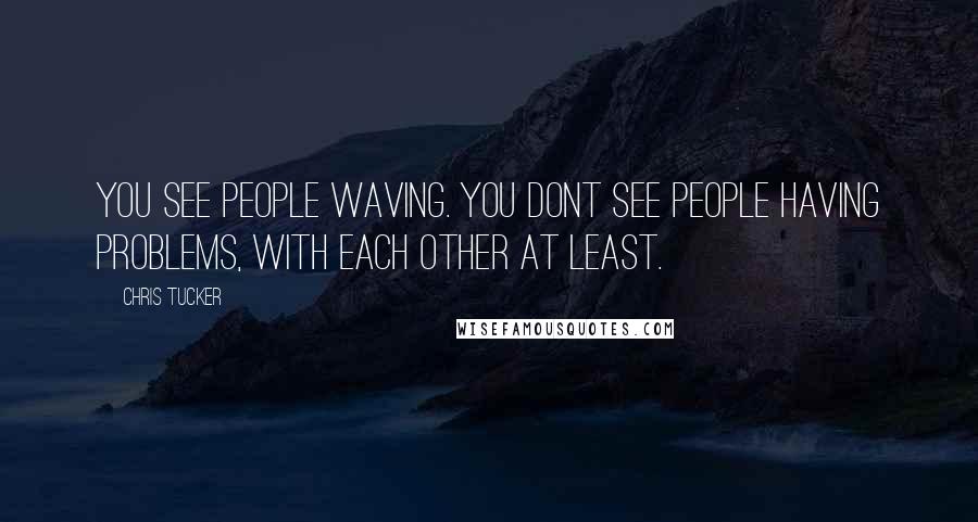 Chris Tucker Quotes: You see people waving. You dont see people having problems, with each other at least.