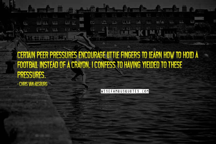Chris Van Allsburg Quotes: Certain peer pressures encourage little fingers to learn how to hold a football instead of a crayon. I confess to having yielded to these pressures.