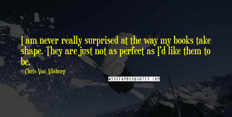 Chris Van Allsburg Quotes: I am never really surprised at the way my books take shape. They are just not as perfect as I'd like them to be.