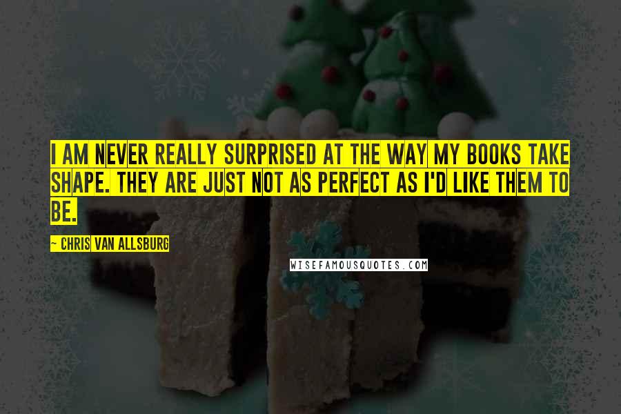 Chris Van Allsburg Quotes: I am never really surprised at the way my books take shape. They are just not as perfect as I'd like them to be.