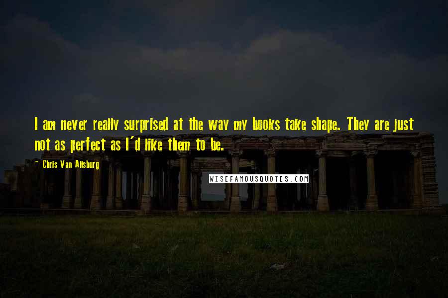 Chris Van Allsburg Quotes: I am never really surprised at the way my books take shape. They are just not as perfect as I'd like them to be.